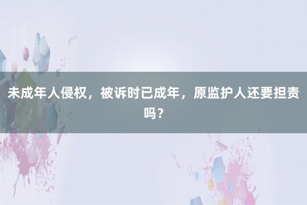 未成年人侵权，被诉时已成年，原监护人还要担责吗？