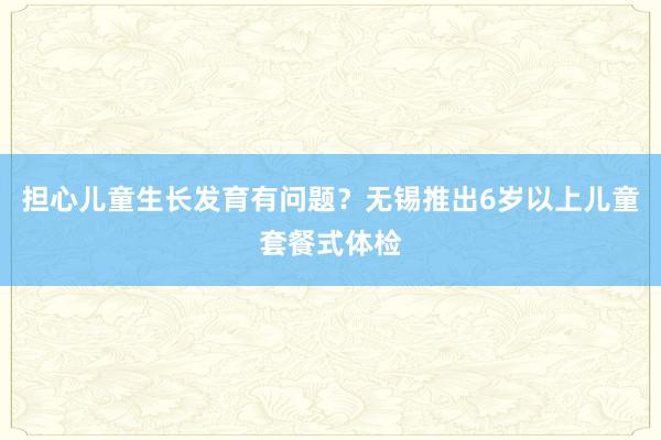 担心儿童生长发育有问题？无锡推出6岁以上儿童套餐式体检