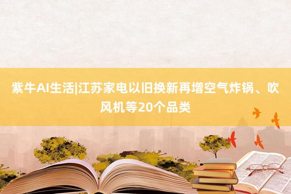 紫牛AI生活|江苏家电以旧换新再增空气炸锅、吹风机等20个品类