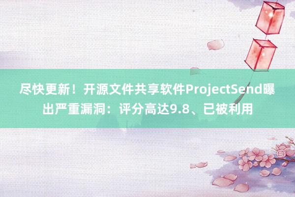 尽快更新！开源文件共享软件ProjectSend曝出严重漏洞：评分高达9.8、已被利用