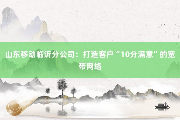 山东移动临沂分公司：打造客户“10分满意”的宽带网络