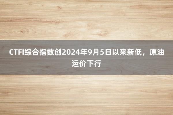 CTFI综合指数创2024年9月5日以来新低，原油运价下行