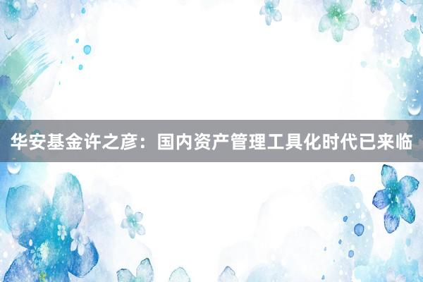 华安基金许之彦：国内资产管理工具化时代已来临