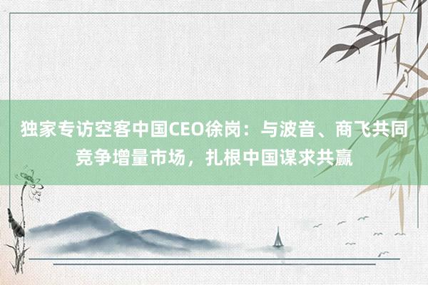 独家专访空客中国CEO徐岗：与波音、商飞共同竞争增量市场，扎根中国谋求共赢