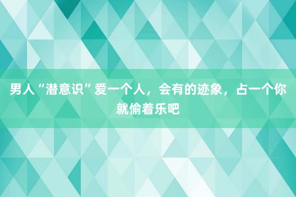 男人“潜意识”爱一个人，会有的迹象，占一个你就偷着乐吧