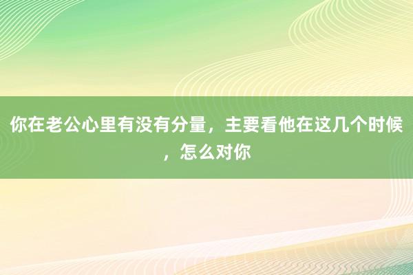 你在老公心里有没有分量，主要看他在这几个时候，怎么对你