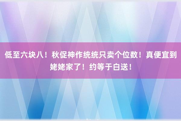 低至六块八！秋促神作统统只卖个位数！真便宜到姥姥家了！约等于白送！