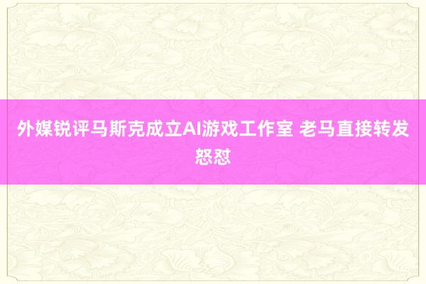 外媒锐评马斯克成立AI游戏工作室 老马直接转发怒怼