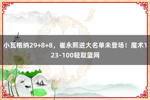 小瓦格纳29+8+8，崔永熙进大名单未登场！魔术123-100轻取篮网