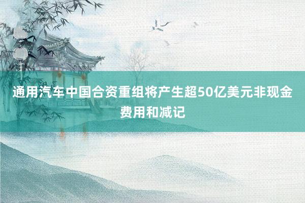 通用汽车中国合资重组将产生超50亿美元非现金费用和减记