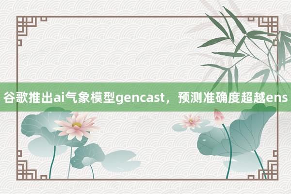 谷歌推出ai气象模型gencast，预测准确度超越ens