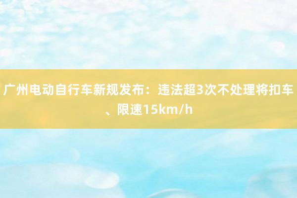 广州电动自行车新规发布：违法超3次不处理将扣车、限速15km/h