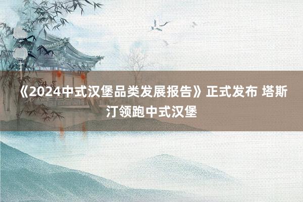 《2024中式汉堡品类发展报告》正式发布 塔斯汀领跑中式汉堡