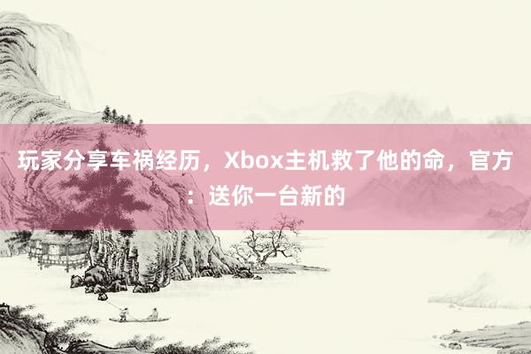 玩家分享车祸经历，Xbox主机救了他的命，官方：送你一台新的