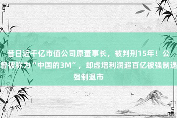 昔日近千亿市值公司原董事长，被判刑15年！公司曾被称为“中国的3M”，却虚增利润超百亿被强制退市