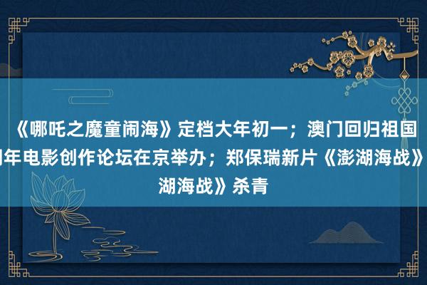 《哪吒之魔童闹海》定档大年初一；澳门回归祖国25周年电影创作论坛在京举办；郑保瑞新片《澎湖海战》杀青