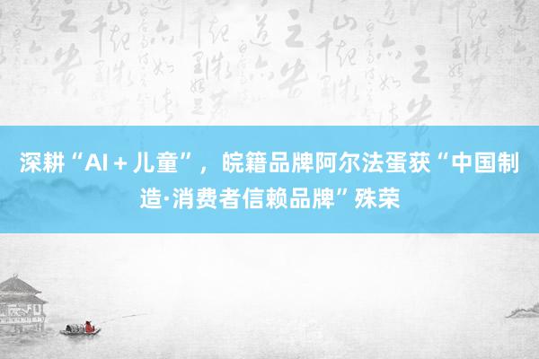 深耕“AI＋儿童”，皖籍品牌阿尔法蛋获“中国制造·消费者信赖品牌”殊荣