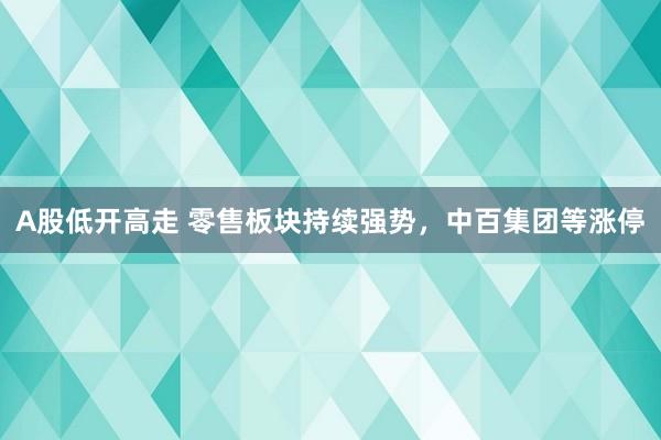 A股低开高走 零售板块持续强势，中百集团等涨停