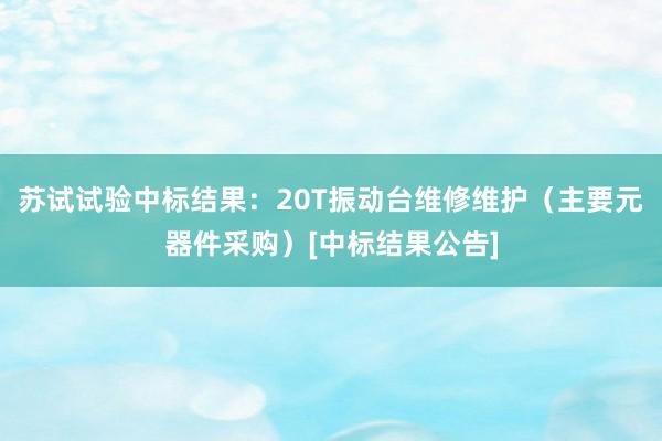 苏试试验中标结果：20T振动台维修维护（主要元器件采购）[中标结果公告]