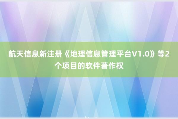 航天信息新注册《地理信息管理平台V1.0》等2个项目的软件著作权