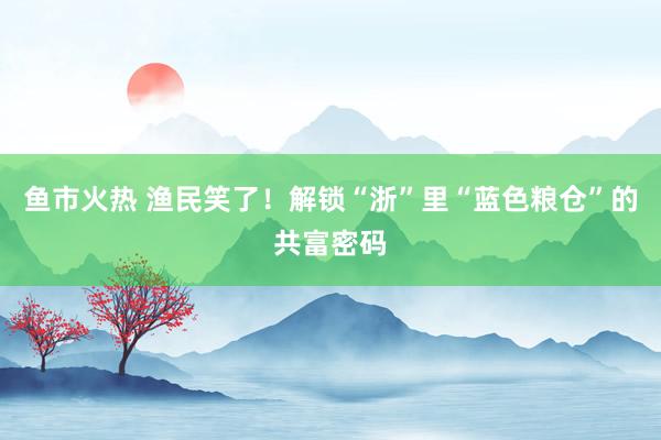 鱼市火热 渔民笑了！解锁“浙”里“蓝色粮仓”的共富密码