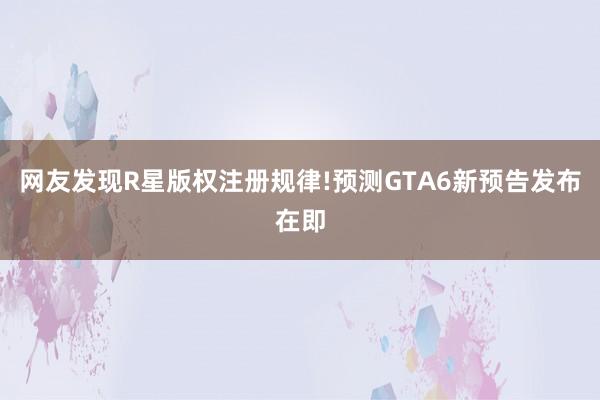 网友发现R星版权注册规律!预测GTA6新预告发布在即